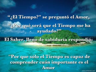 “ ¿El Tiempo?" se preguntó el Amor,  “ ¿Por qué será que el Tiempo me ha ayudado?” El Saber, lleno de sabiduría respondió:  "Por que sólo el Tiempo es capaz de comprender cuán importante es el Amor  en la vida".  www.tonterias.com 