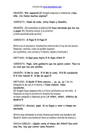 Cortesía de www.anecdonet.com
DRAGÓN.- ¡Por supuesto! (El dragón empieza a relamerse ) Oye,
niña, ¿tu tienes muchas espinas?
SIRENITA.- Nada de nada, estoy limpia y blandita.
DRAGÓN.- (Dirigiéndose al público) ¡¡¡ Vaya merienda que me voy
a pegar !!! ( Intenta atacar a la sirenita
y ésta asustada pide auxilio)
SIRENITA.- ¡¡¡ Papá !!! ¡¡¡ Papá !!!
(Entra en el escenario totalmente enfurecido el rey de los mares,
Neptuno, vestido, como os podéis suponer
de rojiblanco, con corona y tridente, obeso y barbudo.)
NEPTUNO.- ¡¡¡ Qué pasa hijita !!! ¡¡¡ Aupa Atleti !!!
SIRENITA.- Papá, este gamberro que me quiere comer. Pues no
se cree que soy una sardina.
DRAGÓN.- ¡¡¡ Me la como !!! ¡¡¡ Me la como !!! ¡¡¡ En escabeche
!!! ¡¡¡ Con tomate !!! ¡¡¡ Me da igual !!!
NEPTUNO.- ¡¡¡ Quién !!! Este macaco... ja, ja, ja ( Se ríe.
Después le da con el tridente. ) Toma tomate, toma
escabeche.
(El dragón huye despavorido. La furia colchonera es terrible. A
Neptuno su hija la sirenita le levanta los brazos
en plan campeón y Neptuno grita ) ¡¡¡ Atleti, Atleti, Atlético de
Madrid !!!
SIRENITA.- Gracias, papá. Si no llegas a venir a tiempo me
merienda.
(Entra muy enfadada la diosa Cibeles portando una bandera del
Madrid. Sobre sus hombros lleva un muñeco vestido de blanco.)
DIOSA CIBELES.- ¿Quién canta el himno del Atleti? Eso está
muy feo, hay que cantar como Pavaroti.
 
