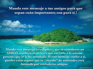 Manda este mensaje a cualquiera que tú consideres un AMIGO, también si tuvieses que enviarlo a la misma persona que te lo ha mandado. Si este mensaje vuelve a ti, puedes estar seguro que tu “círculo” de amistades está formado por verdaderos amigos. Manda este mensaje a tus amigos para que sepan cuán importantes son para tí ! www.tonterias.com 