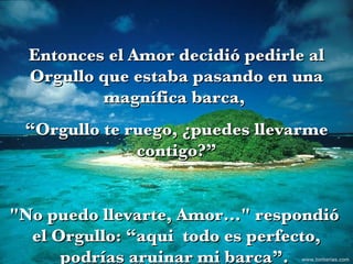 Entonces el Amor decidió pedirle al Orgullo que estaba pasando en una magnífica barca,  “ Orgullo te ruego, ¿puedes llevarme contigo?” "No puedo llevarte, Amor..." respondió  el Orgullo: “aqui  todo es perfecto, podrías aruinar mi barca”.  www.tonterias.com 