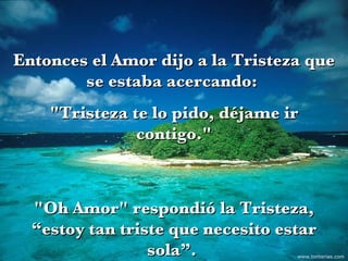 Entonces el Amor dijo a la Tristeza que se estaba acercando:  "Tristeza te lo pido, déjame ir contigo." "Oh Amor" respondió la Tristeza, “estoy tan triste que necesito estar sola”.  www.tonterias.com 