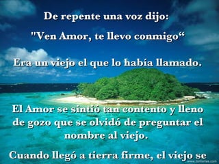 De repente una voz dijo:  "Ven Amor, te llevo conmigo“ Era un viejo el que lo había llamado. El Amor se sintió tan contento y lleno de gozo que se olvidó de preguntar el nombre al viejo.  Cuando llegó a tierra firme, el viejo se fue. www.tonterias.com 