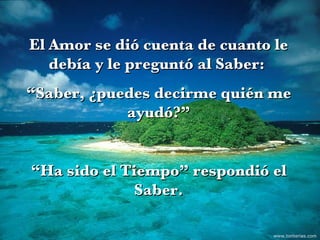El Amor se dió cuenta de cuanto le debía y le preguntó al Saber:  “ Saber, ¿puedes decirme quién me ayudó?” “ Ha sido el Tiempo” respondió el Saber. www.tonterias.com 