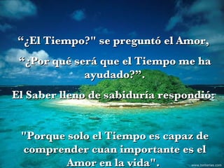 “ ¿El Tiempo?" se preguntó el Amor,  “ ¿Por qué será que el Tiempo me ha ayudado?”. El Saber lleno de sabiduría respondió:  "Porque solo el Tiempo es capaz de comprender cuan importante es el Amor en la vida".  www.tonterias.com 