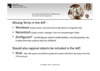 Missing Terms in the AAT :
• Wandvase Duden-online: [als Schmuck] an die Wand zu hängende Vase
• Nierentisch Duden-online: niedriger Tisch mit nierenförmiger Platte
• Zinnfiguren? (small figures used to model battles, marching bands, etc.,
in past time also used as toys for children)

Should also regional objects be included in the AAT:
• Kloat (disc like sports and athletic equipment used in Northern Germany since the
17th century)

Los Angeles, ITWG - January 2013

 
