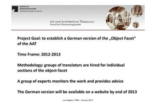 Project Goal: to establish a German version of the „Object Facet“
of the AAT
Time Frame: 2012-2013
Methodology: groups of translators are hired for individual
sections of the object-facet
A group of experts monitors the work and provides advice
The German version will be available on a website by end of 2013
Los Angeles, ITWG - January 2013

 