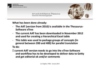 What has been done already:
- The AAT (version from 2010) is available in the ThesaurusSoftware xTree
- The current AAT has been downloaded in November 2012
and used for creating a hierarchical Excel table
- This table was used to package groups of concepts (in
general between 200 and 400) for parallel translation
To do:
 current AAT version needs to go into the xTree-Software
and workflow has to be developed to deliver data to Getty
and get editorial ok and/or comments
Los Angeles, ITWG - January 2013

 