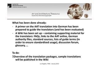 What has been done already:
- A primer on the AAT translation into German has been
prepared to guide the translators (and has been evaluated)
- A Wiki has been set up – containing supporting material for
the translators: FAQs, links to the AAT online, German
authority files, standard sources, lists of guide terms (in
order to ensure standardised usage), discussion forum,
glossary, …

To do:
Overview of the translation packages, sample translations
will be published in the Wiki
Los Angeles, ITWG - January 2013

 