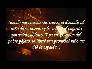 Siendo muy insistente, conseguí disuadir al niño de su intento y le compré el pajarito por veinte dólares. Y ya en  posesión del pobre pájaro, lo liberé tan pronto el niño me dió la espalda... 