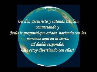 Un día, Jesucristo y satanás estaban conversando y  Jesús le preguntó que estaba  haciendo con las personas aquí en la tierra. El diablo respondió:  -Me estoy divertiendo con ellas!  