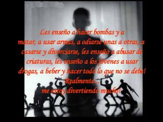 Les enseño a hacer bombas y a matar, a usar armas, a odiarse unas a otras, a  casarse y divorciarse, les enseño a abusar de criaturas, les enseño a los jóvenes a usar drogas, a beber y hacer todo lo que no se debe! Realmente... me estoy divertiendo mucho!   