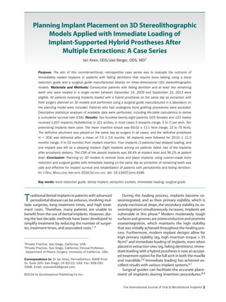 The International Journal of Oral & Maxillofacial Implants 1
©2016 by Quintessence Publishing Co Inc.
Planning Implant Placement on 3D Stereolithographic
Models Applied with Immediate Loading of
Implant-Supported Hybrid Prostheses After
Multiple Extractions: A Case Series
Ian Aires, DDS/Joel Berger, DDS, MD2
Purpose: The aim of this noninterventional, retrospective case series was to evaluate the outcome of
immediately loaded implants in patients with failing dentitions that require bone tabling using a bone
reduction guide and a surgical guide manufactured directly on three-dimensional (3D) stereolithographic
models. Materials and Methods: Consecutive patients with failing dentition and at least two remaining
teeth who were treated in a single center between December 14, 2009 and September 23, 2013 were
eligible. All patients receiving implants loaded with a hybrid prosthesis on the same day as extraction with
their surgery planned on 3D models and performed using a surgical guide manufactured in a laboratory on
the planning model were included. Patients who had undergone bone grafting procedures were excluded.
Descriptive statistical analyses of available data were performed, including life-table calculations to derive
a cumulative survival rate (CSR). Results: Two hundred twenty-eight patients (105 females and 123 males)
received 1,657 implants (NobelActive) in 321 arches, in most cases 5 implants (range, 5 to 7) per arch. Ten
preexisting implants were used. The mean insertion torque was 60.02 ± 13.1 Ncm (range, 15 to 75 Ncm).
The definitive abutment was placed on the same day as surgery in all cases, and the definitive prosthesis
(n = 304) was delivered after a mean of 7.9 ± 2.6 months. All implants were followed for 20.01 ± 11.3
months (range, 0 to 52 months) from implant insertion. Four implants (3 patients) had delayed loading, and
one implant was left as a sleeping implant. Eight implants among six patients failed, two of the implants
after prosthesis delivery. The CSR of the placed implants was 99.4% at implant level and 96.2% at patient
level. Conclusion: Planning on 3D models to remove bone and place implants using custom-made bone
reduction and surgical guides with immediate loading on the same day as extraction of remaining teeth was
safe and effective for implant survival and rehabilitation of patients with periodontitis and failing dentition.
Int J Oral Maxillofac Implants 2016;31:xxx–xxx. doi: 10.11607/jomi.4186
Key words: bone reduction guide, dental implant, extraction sockets, immediate loading, surgical guide
Traditional dental implants in patients with advanced
periodontal disease can be arduous, involving mul-
tiple surgeries, long treatment times, and high treat-
ment costs. Therefore, many patients are unable to
benefit from the use of dental implants. However, dur-
ing the last decade, methods have been developed to
simplify treatment by reducing the number of surger-
ies, treatment times, and associated costs.1–3
During the healing process, implants become os-
seointegrated, and as their primary stability, which is
purely mechanical, drops, the secondary stability (ie, os-
seointegration) simultaneously increases. Implants are
vulnerable in this phase.4 Modern moderately rough
surfaces and grooves are osteoconductive and promote
osseointegration, which maintains the high stability
that was initially achieved throughout the healing pro-
cess. Furthermore, modern implant designs allow for
high primary stability (eg, high insertion torque ≥ 35
Ncm)5 and immediate loading of implants, even when
placed in extraction sites (eg, failing dentitions). Imme-
diate loading with a hybrid prosthesis is now an accept-
ed treatment option for the full arch in both the maxilla
and mandible.5,6 Immediate loading has achieved ex-
cellent results with various implant systems.6,7
Surgical guides can facilitate the accurate place-
ment of implants during insertion procedures.8,9
1Private Practice, San Diego, California, USA.
2Private Practice, San Diego, California; Clinical Professor,
Department of Plastic Surgery, University of California, USA.
Correspondence to: Dr Ian Aires, PermaDontics, 8008 Frost
St, Suite 300, San Diego, CA 92123, USA. Fax: 858-292-
5468. Email: airesian64@gmail.com.
http://permadontics.com
 