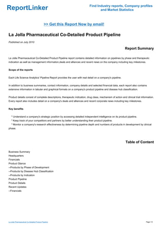Find Industry reports, Company profiles
ReportLinker                                                                       and Market Statistics



                                              >> Get this Report Now by email!

La Jolla Pharmaceutical Co-Detailed Product Pipeline
Published on July 2010

                                                                                                             Report Summary

La Jolla Pharmaceutical Co-Detailed Product Pipeline report contains detailed information on pipelines by phase and therapeutic
indication as well as management information,deals and alliances and recent news on the company including key milestones.


Scope of the reports


Each Life Science Analytics' Pipeline Report provides the user with real detail on a company's pipeline.


In addition to business summaries, contact information, company details and selected financial data, each report also contains
extensive information in tabular and graphical formats on a company's product pipeline and disease hub classification.


Product details consist of complete descriptions, therapeutic indication, drug class, mechanism of action and clinical trial information.
Every report also includes detail on a company's deals and alliances and recent corporate news including key milestones.


Key benefits


   * Understand a company's strategic position by accessing detailed independent intelligence on its product pipeline.
   * Keep track of your competitors and partners by better understanding their product pipeline.
   * Monitor a company's research effectiveness by determining pipeline depth and numbers of products in development by clinical
phase.




                                                                                                              Table of Content

Business Summary
Headquarters
Financials
Product Glance
--Products by Phase of Development
--Products by Disease Hub Classification
--Products by Indication
Product Pipeline
Product Details
Recent Updates
--Financials




La Jolla Pharmaceutical Co-Detailed Product Pipeline                                                                             Page 1/3
 