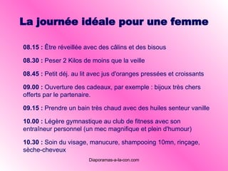 La journée idéale pour une femme 08.15  :   Être réveillée avec des câlins et des bisous 08.30  :   Peser 2 Kilos de moins que la veille 08.45  :   Petit déj. au lit avec jus d'oranges pressées et croissants 09.00  :   Ouverture des cadeaux, par exemple : bijoux très chers offerts par le partenaire. 09. 15 :   Prendre un bain très chaud avec des huiles senteur vanille   10 . 00 :   Légère gymnastique au club de fitness avec son entraîneur personnel (un mec magnifique et plein d'humour)   10 . 30 :   Soin du visage, manucure, shampooing 10mn, rinçage, sèche-cheveux   