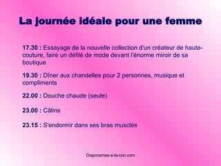 La journée idéale pour une femme 19.30 :   Dîner aux chandelles pour 2 personnes, musique et compliments   22.00 :   Douche chaude (seule)   23.00 :   Câlins   23.15 :   S'endormir dans ses bras musclés   17 . 30 :   Essayage de la nouvelle collection d'un créateur de haute-couture, faire un défilé de mode devant l'énorme miroir de sa boutique   