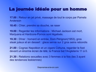 La journée idéale pour un  homme 17.00 :   Retour en jet privé, massage de tout le corps par Pamela Anderson   18.45 :   Chier, prendre sa douche, se raser   19.00 :   Regarder les informations : Michael Jackson est mort, Marijuana et Hardcore-Pornos sont légalisés.   19.30 :   Dîner : homard en entrée, Dom Pérignon(1953), gros steak juteux et en dessert : glace servie sur 2 gros seins rebondis   21.00 :   Cognac Napoléon et un cigare Cohuna, regarder le foot devant un énorme écran de télé, la France bat l'Angleterre 11 à 0.   21.30 :   Relations sexuelles avec 3 femmes à la fois (les 3 ayant des tendances lesbiennes)   