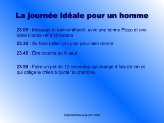La journée idéale pour un  homme 23.00 :   Massage et bain-whirlpool, avec une bonne Pizza et une bière blonde rafraîchissante   23.30 :   Se faire tailler une pipe pour bien dormir   23.45 :   Être couché au lit seul   23.50 :   Faire un pet de 12 secondes qui change 4 fois de ton et qui oblige le chien à quitter la chambre.   