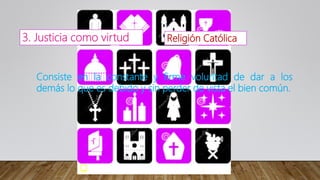 3. Justicia como virtud Religión Católica
Consiste en la constante y firme voluntad de dar a los
demás lo que es debido y sin perder de vista el bien común.
 