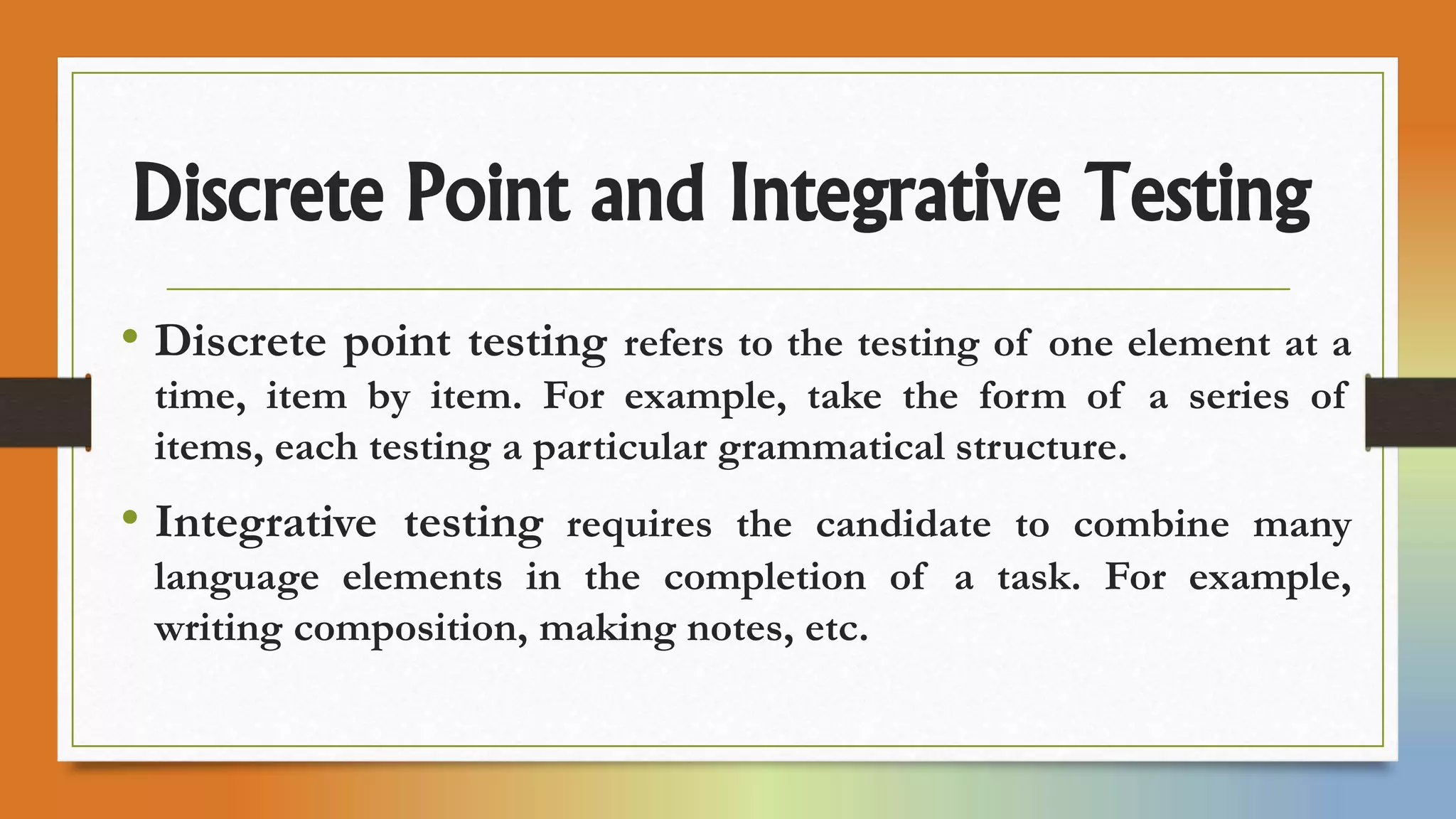 Discrete Point and Integrative Testing
• Discrete point testing refers to the testing of one element at a
time, item by item. For example, take the form of a series of
items, each testing a particular grammatical structure.
• Integrative testing requires the candidate to combine many
language elements in the completion of a task. For example,
writing composition, making notes, etc.
 