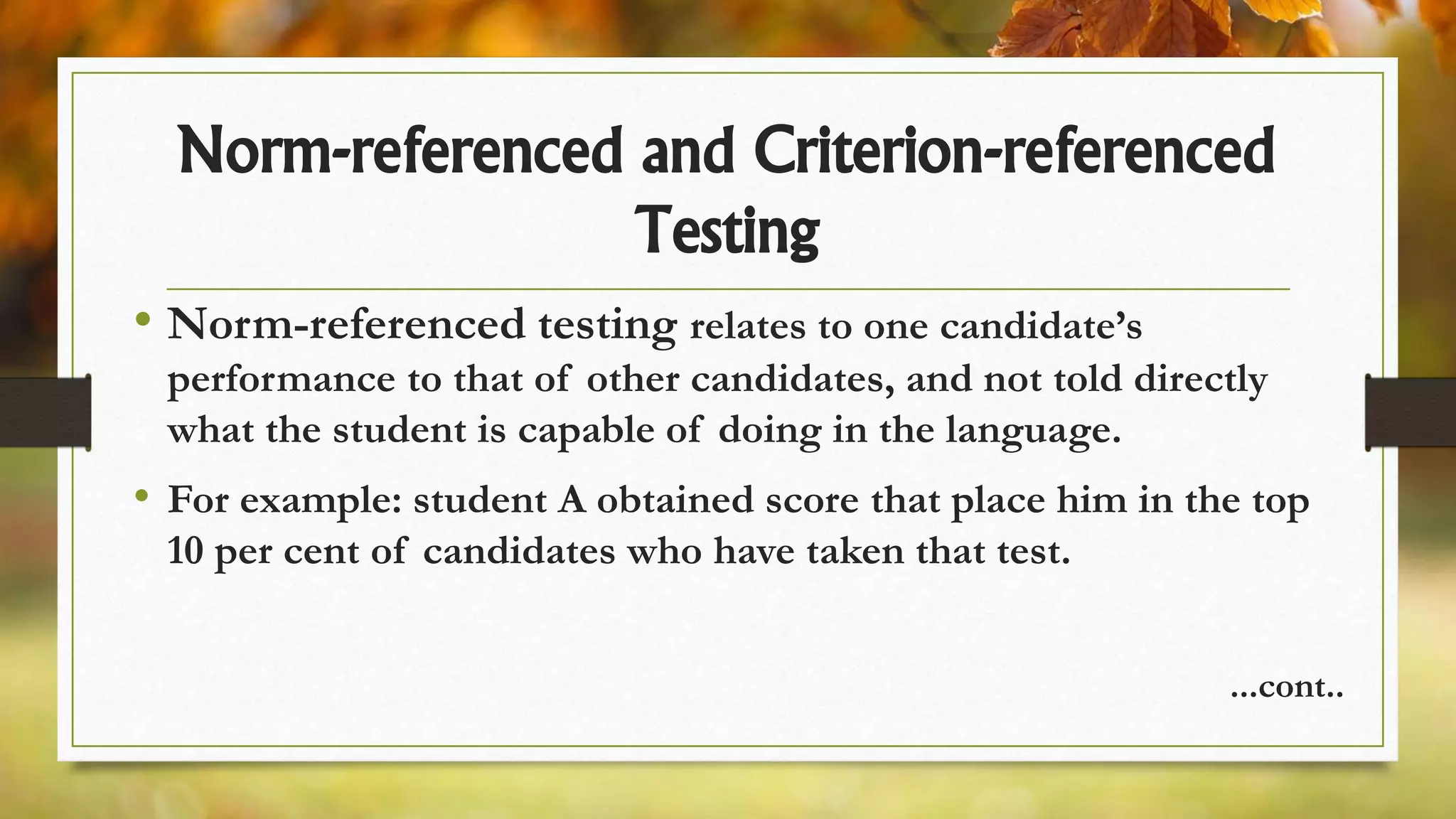 Norm-referenced and Criterion-referenced
Testing
• Norm-referenced testing relates to one candidate’s
performance to that of other candidates, and not told directly
what the student is capable of doing in the language.
• For example: student A obtained score that place him in the top
10 per cent of candidates who have taken that test.
...cont..
 