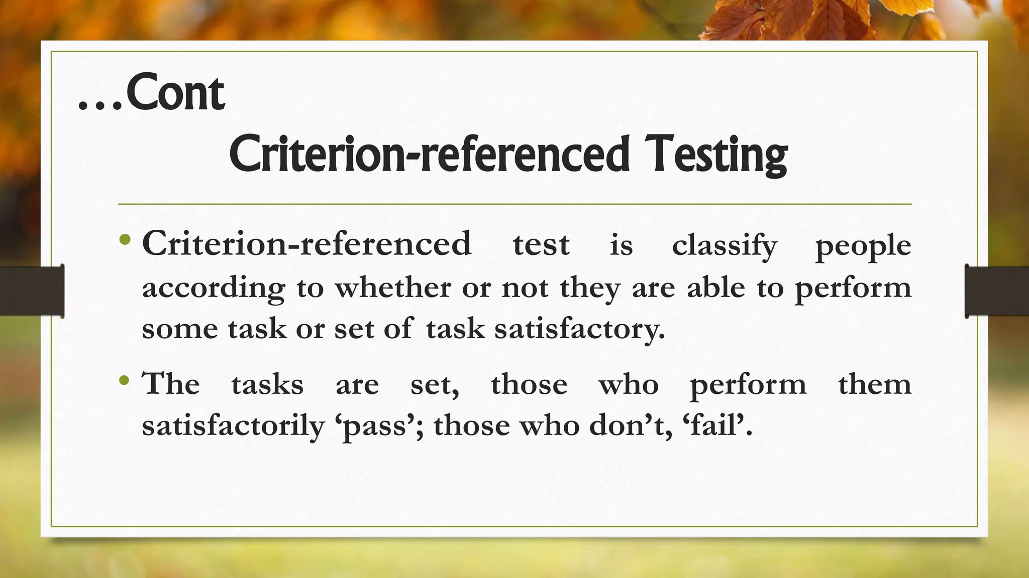 …Cont
Criterion-referenced Testing
• Criterion-referenced test is classify people
according to whether or not they are able to perform
some task or set of task satisfactory.
• The tasks are set, those who perform them
satisfactorily ‘pass’; those who don’t, ‘fail’.
 