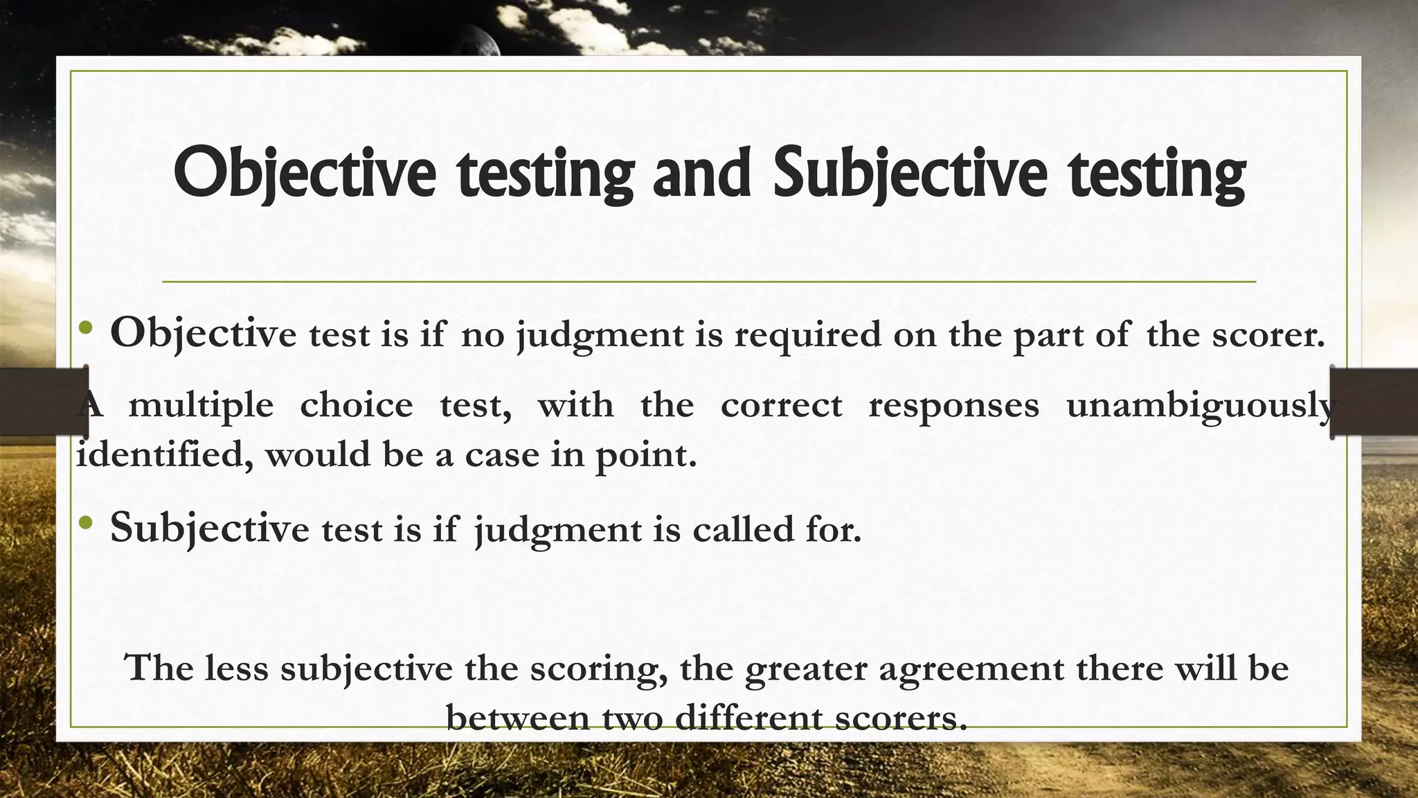 Objective testing and Subjective testing
• Objective test is if no judgment is required on the part of the scorer.
A multiple choice test, with the correct responses unambiguously
identified, would be a case in point.
• Subjective test is if judgment is called for.
The less subjective the scoring, the greater agreement there will be
between two different scorers.
 