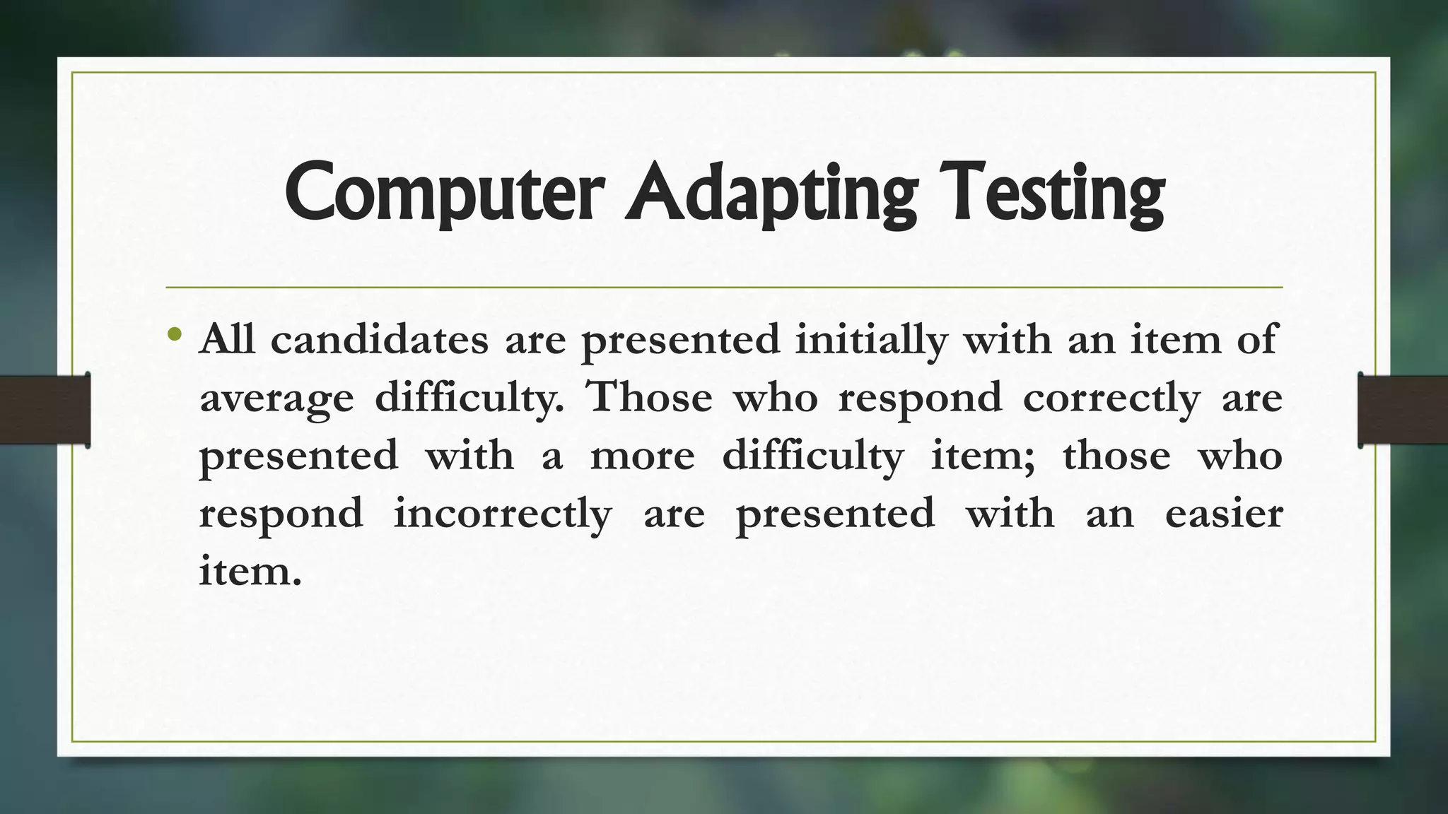 Computer Adapting Testing
• All candidates are presented initially with an item of
average difficulty. Those who respond correctly are
presented with a more difficulty item; those who
respond incorrectly are presented with an easier
item.
 