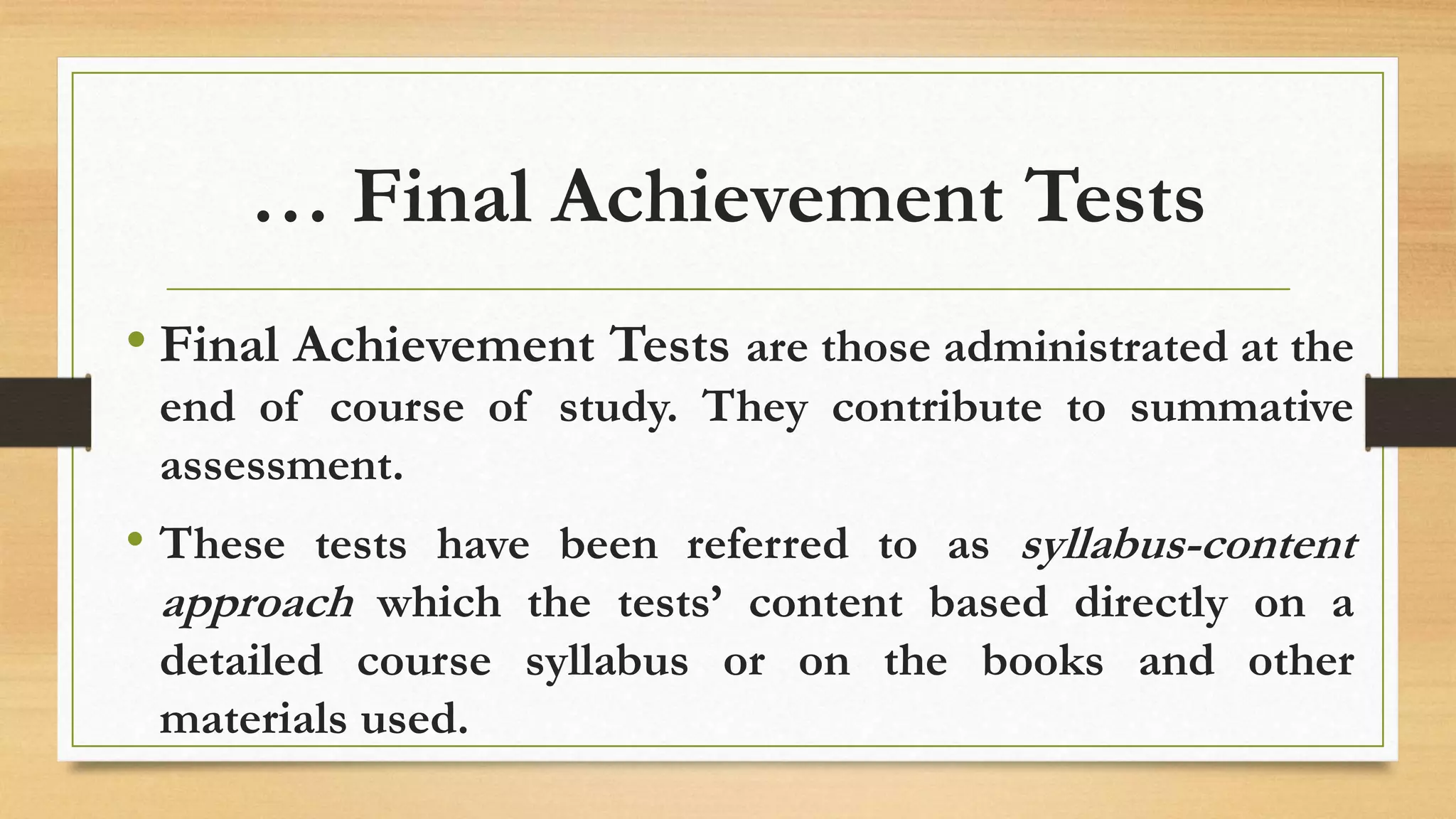… Final Achievement Tests
• Final Achievement Tests are those administrated at the
end of course of study. They contribute to summative
assessment.
• These tests have been referred to as syllabus-content
approach which the tests’ content based directly on a
detailed course syllabus or on the books and other
materials used.
 