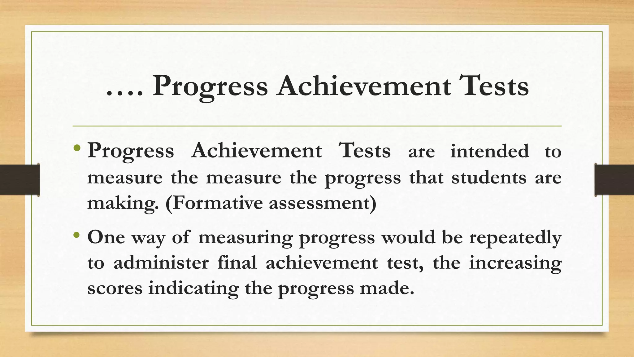 …. Progress Achievement Tests
• Progress Achievement Tests are intended to
measure the measure the progress that students are
making. (Formative assessment)
• One way of measuring progress would be repeatedly
to administer final achievement test, the increasing
scores indicating the progress made.
 