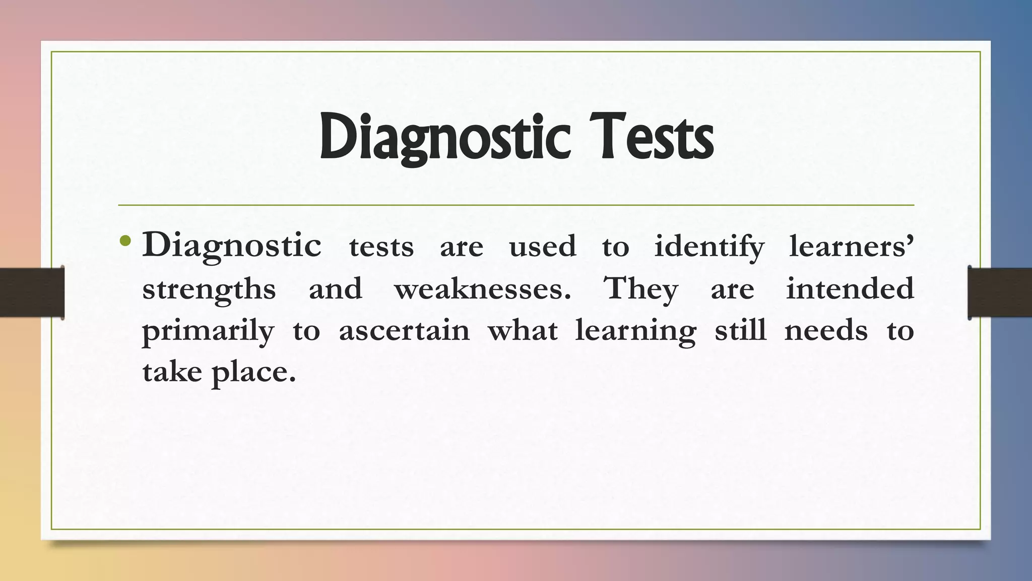 Diagnostic Tests
• Diagnostic tests are used to identify learners’
strengths and weaknesses. They are intended
primarily to ascertain what learning still needs to
take place.
 
