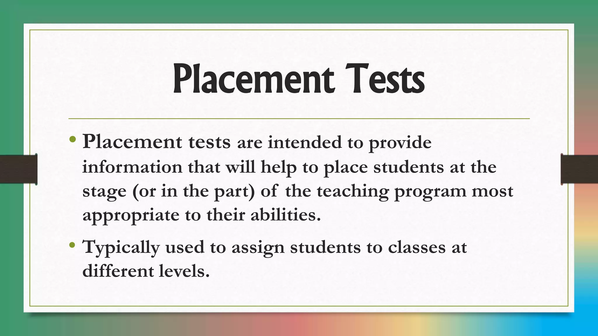 Placement Tests
• Placement tests are intended to provide
information that will help to place students at the
stage (or in the part) of the teaching program most
appropriate to their abilities.
• Typically used to assign students to classes at
different levels.
 