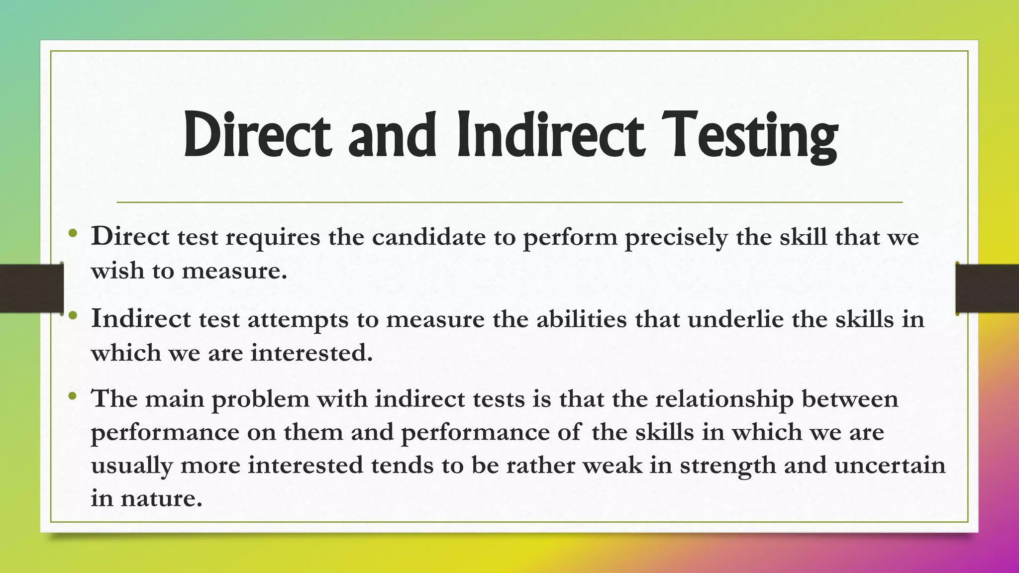 Direct and Indirect Testing
• Direct test requires the candidate to perform precisely the skill that we
wish to measure.
• Indirect test attempts to measure the abilities that underlie the skills in
which we are interested.
• The main problem with indirect tests is that the relationship between
performance on them and performance of the skills in which we are
usually more interested tends to be rather weak in strength and uncertain
in nature.
 