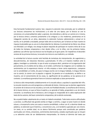 LA LECTURA  
ARTURO MARASSO 
Revista de Educación (Nueva Serie) ‐ Año 1 N° 1 ‐ Enero de 1956 (Pág. 156 ‐ 179) 
 
Esta formación fundamental nuestra: leer, requiere la atención más esmerada; por la calidad de 
sus  lecturas  conocemos  las  inclinaciones  y  el  valor  de  una  época;  por  la  lectura  se  une  la 
conciencia a la universalidad de saber y apreciar, de entenderse y abrirse un camino en sí misma; 
por la lectura oímos y amamos juntamente a los antiguos y a los modernos, penetramos en la 
indagación  secreta  de  un  alma,  abarcamos  la  extensión  humana  sobreviviente  y  actual  en  lo 
escrito, en lo pintado y esculpido, porque todo arte es escritura; por la lectura se hace nuestra la 
riqueza incalculable que es una en la diversidad de los idiomas; la amistad de los libros nos ofrece 
una felicidad y un refugio, nos otorga el placer exquisito de participar en nuestro retiro de la voz 
de  todos  los  tiempos;  empezamos  a  leer  desde  niños,  y  en  la  niñez,  con  los  primeros  textos, 
podemos casi afirmar que esa lectura nos ha forjado ya en gran parte. Sin impedirnos el desorden 
ansioso de las primeras lecturas, la escuela nos inicia en una tradición y un método.  
La actividad de la lectura escolar está hechida de tentativas de interpretación, de sugestiones y 
descubrimientos,  de  relaciones  literarias  y  gramaticales.  El  niño  y  el  maestro  meditan  ante  la 
página, investigan su contenido, lo que el autor se propuso decir, penetran en la organización del 
pensamiento, en el análisis de las ideas, en el orden; confrontan las imágenes con la realidad, los 
sentimientos con la experiencia interior ‐el niño empieza a tener cierta experiencia‐; comparan 
con la sensibilidad y el estilo, de paso la lengua escrita con la lengua hablada, la lengua literaria 
con la común, la común con la popular o regional. Se penetra en el vocabulario, se define o se 
muestra, con el conocimiento de las cosas, la. significación de las palabras; se las aprecia en el 
contexto. La enseñanza gramatical tiene en la lectura explicada su base permanente.  
La lectura sólo interpretada cuidadosamente en la escuela educa y aquilata la capacidad del niño. 
La escuela necesita una serie progresiva y ordenada de textos. Interesa que se plantee sagazmente 
el carácter de la lectura en las escuelas y se le dé una finalidad elevada. La enseñanza de la lectura, 
de la buena lectura, en que se forja el espíritu y se aprende el habla, propenderá a ser de interés 
creciente. La enseñanza de la literatura y de la lengua es inseparable de la sabia explicación del 
texto de los autores; del buen comentario comparativo, de la edición esmerada.  
No se podrá hablar cabalmente de un texto sin haberlo estudiado. Todo texto encierra dificultades 
y secretos. La dificultad más grande estriba en llegar a sentirlo, a seguir al autor ilustre en donde 
estuvo, a incorporarlo como una savia a nuestra sensibilidad, a vibrar con él, a dominar desde sus 
palabras, la extensión que él domina, a encontrarse uno, a en‐tenderlo superado por uno mismo. 
Un  texto,  en  su  sentido  total,  no  se  abarca  fácilmente  porque  está  constituido  por  palabras 
acentuadas con ritmos, emociones, sentimientos dominantes, estados espirituales que se intuyen 
y  se  advierten  antes  de  ser  debidamente  interpretados.  Se  intenta  el  dominio  del  texto  por 
 