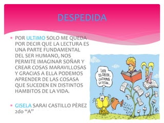 POR ULTIMO SOLO ME QUEDA
POR DECIR QUE LA LECTURA ES
UNA PARTE FUNDAMENTAL
DEL SER HUMANO, NOS
PERMITE IMAGINAR SOÑAR Y
CREAR COSAS MARAVILLOSAS
Y GRACIAS A ELLA PODEMOS
APRENDER DE LAS COSASA
QUE SUCEDEN EN DISTINTOS
HAMBITOS DE LA VIDA.
 GISELA SARAI CASTILLO PÈREZ
2do “A”
DESPEDIDA
 