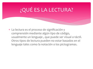  La lectura es el proceso de significación y
comprensión mediante algún tipo de código,
usualmente un lenguaje , que puede ser visual o táctil.
Otros tipos de lectura pueden no estar basados en el
lenguaje tales como la notación o los pictogramas.
¿QUÉ ES LA LECTURA?
 