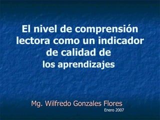 El nivel de comprensión lectora como un indicador de calidad de  los aprendizajes   Mg. Wilfredo Gonzales Flores Enero 2007 