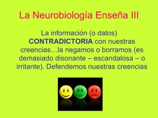 La Neurobiología Enseña III La información (o datos)  CONTRADICTORIA  con nuestras creencias…la negamos o borramos (es demasiado disonante – escandalosa – o irritante). Defendemos nuestras creencias 