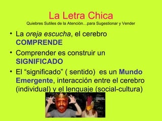 La Letra Chica La  oreja escucha , el cerebro  COMPRENDE Comprender es construir un  SIGNIFICADO El “significado” ( sentido)  es un  Mundo Emergente , interacción entre el cerebro (individual) y el lenguaje (social-cultura) Quiebres Sutiles de la Atención…para Sugestionar y Vender 