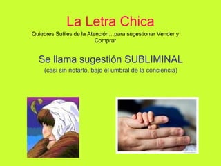 La Letra Chica Se llama sugestión SUBLIMINAL (casi sin notarlo, bajo el umbral de la conciencia) Quiebres Sutiles de la Atención…para sugestionar Vender y Comprar 