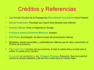 Créditos y Referencias Las Formas Ocultas de la Propaganda ( The   Hiddedn   Persuaders )   Vance Packard Samuel Husenmann , Psicólogo que inspiró hace décadas esta reflexión. Ilusiones Ópticas . Fotos e Imágenes en  Google. Francisco Varela  y  Humberto  Maturana , biólogos. Wiki   Pedia , Enciclopedia  de hipervínculos del conocimiento Internet.  Réclames, avisos comerciales  y publicidad por millones que he visto y escuchado en 50 años de conciencia. Y a  Violeta Parra   “ el amor con sus esmeros, al viejo lo vuelve niño y al malo sólo el cariño, lo vuelve puro y sincero ” Mi maestro  de meditación y vida:  Chögyam   Trunppa ,  Rinpoche .  Que me mostró el camino al corazón despierto y del servicio a todos para un mundo mejor. 