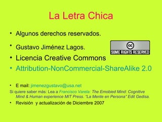 La Letra Chica Algunos derechos reservados.  Gustavo Jiménez Lagos.   Licencia Creative Commons Attribution - NonCommercial - ShareAlike  2.0 E mail:  [email_address] Si quiere saber más: Lea a  Francisco Varela:  The Emobied Mind: Cognitive Mind & Human experience MIT Press. “La Mente en Persona” Edit Gedisa. Revisión  y actualización de Diciembre 2007 