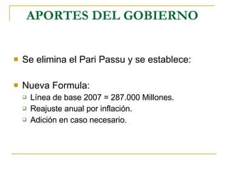 APORTES DEL GOBIERNO   Se elimina el Pari Passu y se establece: Nueva Formula: Línea de base 2007 = 287.000 Millones. Reajuste anual por inflación. Adición en caso necesario. 