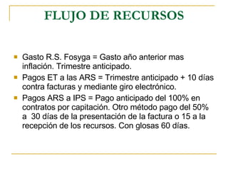 FLUJO DE RECURSOS Gasto R.S. Fosyga = Gasto año anterior mas inflación. Trimestre anticipado. Pagos ET a las ARS = Trimestre anticipado + 10 días contra facturas y mediante giro electrónico. Pagos ARS a IPS = Pago anticipado del 100% en contratos por capitación. Otro método pago del 50% a  30 días de la presentación de la factura o 15 a la recepción de los recursos. Con glosas 60 días. 