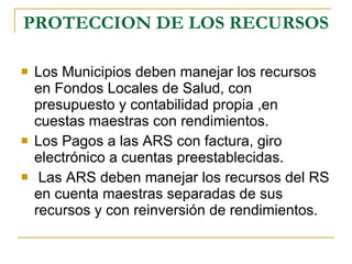 PROTECCION DE LOS RECURSOS Los Municipios deben manejar los recursos en Fondos Locales de Salud, con presupuesto y contabilidad propia ,en cuestas maestras con rendimientos. Los Pagos a las ARS con factura, giro electrónico a cuentas preestablecidas. Las ARS deben manejar los recursos del RS en cuenta maestras separadas de sus recursos y con reinversión de rendimientos.  