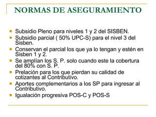 NORMAS DE ASEGURAMIENTO Subsidio Pleno para niveles 1 y 2 del SISBEN. Subsidio parcial ( 50% UPC-S) para el nivel 3 del Sisben. Conservan el parcial los que ya lo tengan y estén en Sisben 1 y 2. Se amplían los S. P. solo cuando este la cobertura del 80% con S. P.  Prelación para los que pierdan su calidad de cotizantes al Contributivo. Aportes complementarios a los SP para ingresar al Contributivo. Igualación progresiva POS-C y POS-S 