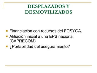 DESPLAZADOS Y DESMOVILIZADOS Financiación con recursos del FOSYGA. Afiliación inicial a una EPS nacional (CAPRECOM). ¿Portabilidad del aseguramiento? 