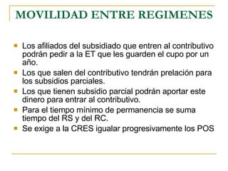 MOVILIDAD ENTRE REGIMENES Los afiliados del subsidiado que entren al contributivo podrán pedir a la ET que les guarden el cupo por un año. Los que salen del contributivo tendrán prelación para los subsidios parciales. Los que tienen subsidio parcial podrán aportar este dinero para entrar al contributivo. Para el tiempo mínimo de permanencia se suma tiempo del RS y del RC. Se exige a la CRES igualar progresivamente los POS 