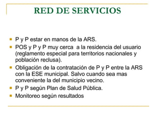 RED DE SERVICIOS   P y P estar en manos de la ARS. POS y P y P muy cerca  a la residencia del usuario (reglamento especial para territorios nacionales y población reclusa). Obligación de la contratación de P y P entre la ARS con la ESE municipal. Salvo cuando sea mas conveniente la del municipio vecino. P y P según Plan de Salud Pública. Monitoreo según resultados 