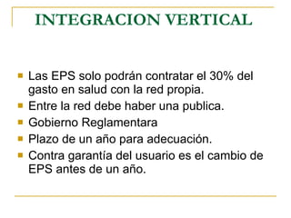 INTEGRACION VERTICAL   Las EPS solo podrán contratar el 30% del gasto en salud con la red propia. Entre la red debe haber una publica. Gobierno Reglamentara Plazo de un año para adecuación.  Contra garantía del usuario es el cambio de EPS antes de un año.  
