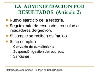 LA  ADMINISTRACION POR RESULTADOS  (Artículo 2) Nuevo ejercicio de la rectoría. Seguimiento de resultados en salud e indicadores de gestión. Si cumple se reciben estímulos. Si no cumplen Convenio de cumplimiento. Suspensión gestión de recursos. Sanciones.  Relacionado con Articulo  33 Plan de Salud Publica. 